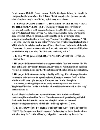 Deuteronomy 13:9, 10; Deuteronomy17:5-7). Stephen's dying cries should be
compared with those of our Lord Jesus Christ, in order that the measures in
which Stephen caught the Christly spirit may be realized.
I. THE PRESENCEOF CHRIST TO HIS SPIRIT MADE STEPHEN DEAD
TO THE PRESENCEOF HIS FOES. In this we learn the secretofour
elevationabove the world, care, suffering, or trouble. It lies in our being so
full of" Christ and things Divine "as to have no room for them. Our hearts
may be so full of God's presence, andso restful in the assurance ofhis
acceptanceand smile, that we may say, "None of these things move me." "If
God be for us, who canbe againstus? 'One of the greatestpracticalendeavors
of life should be to bring and to keepChrist closelynearto heart and thought.
If outward circumstances reachto such an extremity as in the case ofStephen,
we shall then say with him, "Lord Jesus, receive my spirit."
II. To HIM WHO WAS SO NEAR, STEPHEN PRAYED FOR HIMSELF.
Observe that:
1. His prayer indicates submissive acceptanceofthe factthat he must die. He
does not ask for any bodily deliverance, any miracle-working for his personal
release. Compare in this our Lord's submission when his life came to its close.
2. His prayer indicates superiority to bodily suffering. There is no petition for
relief from pain or even for speedy release.Exactlywhat was God's will for
him he would bear right through. Compare our Lord's triumph in
Gethsemane, and his going forth to bodily sufferings calm and trustful.
Stephen fulfilled his Lord's words that his disciples should drink of the "cup"
that he drank of.
3. And his prayer indicates supreme concern, but absolute confidence
concerning his soul and his future. There is no tone of questioning; with full
faith in the Lord Jesus, he commends his spirit to him - a lastand
unquestioning testimony to his faith in the living, spiritual Christ.
III. To HIM IN WHOM HE HAD SUCH CONFIDENCEHE PRAYED FOR
HIS FOES, Compare our Lord's words, "Father, forgive them; for they know
not what they do." In the older clays of political execution by the axe, the
 