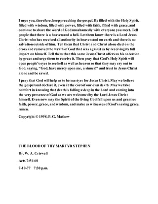 I urge you, therefore, keeppreaching the gospel. Be filled with the Holy Spirit,
filled with wisdom, filled with power, filled with faith, filled with grace, and
continue to share the word of Godunashamedly with everyone you meet. Tell
people that there is a heavenand a hell. Let them know there is a Lord Jesus
Christ who has receivedall authority in heaven and on earth and there is no
salvationoutside of him. Tell them that Christ and Christ alone died on the
cross and removed the wrath of God that was againstus by receiving its full
impact on himself. Tell them that this same Jesus Christ offers us his salvation
by grace and urge them to receive it. Then pray that God’s Holy Spirit will
open people’s eyes to see hell as well as heavenso that they may cry out to
God, saying, “God, have mercy upon me, a sinner!” and trust in Jesus Christ
alone and be saved.
I pray that God will help us to be martyrs for Jesus Christ. May we believe
the gospeland declare it, even at the costof our own death. May we take
comfort in knowing that death is falling asleepin the Lord and coming into
the very presence of God as we are welcomedby the Lord Jesus Christ
himself. Even now may the Spirit of the living God fall upon us and grant us
faith, power, grace, andwisdom, and make us witnesses ofGod’s saving grace.
Amen.
Copyright © 1998, P. G. Mathew
THE BLOOD OF THY MARTYR STEPHEN
Dr. W. A. Criswell
Acts 7:51-60
7-10-77 7:30 p.m.
 