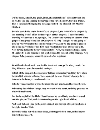 On the radio, KRLD, the great, clear, channelstation of the Southwest, and
on KCBI, you are sharing the service of the First BaptistChurch in Dallas.
This is the pastorbringing the messageentitled The Bloodof Thy Martyr
Stephen.
Turn in your Bible to the Book of Acts chapter 7, the Book ofActs chapter 7;
this morning we left off at the latter part of that chapter. The sermon this
morning was entitled The Apologia, The Defense ofStephen; his defense of the
gospelof the grace of the Son of God [Acts 7:1-53]. Tonightwe are going to
pick up where we left off at the morning service, and we are going to preach
about the martyrdom of this first man who laid down his life for the faith.
Now having turned to the seventh chapter of Acts, we begin reading at verse
51 [Acts 7:51]; and reading it out loud, we read to the end of the chapter. Acts
chapter 7, beginning at verse 51, now all of us together:
Ye stiffneckedand uncircumcised in heart and ears, ye do always resistthe
Holy Ghost: as your fathers did, so do ye.
Which of the prophets have not your fathers persecuted? and they have slain
them which showedbefore of the coming of the Just One; of whom ye have
been now the betrayers and murderers:
Who have receivedthe law by the disposition of angels, and have not kept it.
When they heard these things, they were cut to the heart, and they gnashedon
him with their teeth.
But he, being full of the Holy Ghost, lookedup steadfastlyinto heaven, and
saw the glory of God, and Jesus standing on the right hand of God,
And said, Behold, I see the heavens opened, and the Sonof Man standing on
the right hand of God.
Then they cried out with a loud voice, and stopped their ears, and ran upon
him with one accord,
 