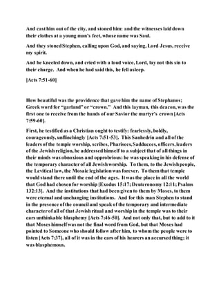 And casthim out of the city, and stoned him: and the witnesses laiddown
their clothes at a young man’s feet, whose name was Saul.
And they stonedStephen, calling upon God, and saying, Lord Jesus, receive
my spirit.
And he kneeleddown, and cried with a loud voice, Lord, lay not this sin to
their charge. And when he had said this, he fell asleep.
[Acts 7:51-60]
How beautiful was the providence that gave him the name of Stephanos;
Greek word for “garland” or “crown.” And this layman, this deacon, was the
first one to receive from the hands of our Savior the martyr’s crown[Acts
7:59-60].
First, he testified as a Christian ought to testify: fearlessly, boldly,
courageously, unflinchingly [Acts 7:51-53]. This Sanhedrin and all of the
leaders of the temple worship, scribes, Pharisees,Sadducees, officers,leaders
of the Jewishreligion, he addressedhimself to a subject that of all things in
their minds was obnoxious and opprobrious: he was speaking in his defense of
the temporary characterof all Jewishworship. To them, to the Jewishpeople,
the Levitical law, the Mosaic legislationwas forever. To them that temple
would stand there until the end of the ages. Itwas the place in all the world
that God had chosenfor worship [Exodus 15:17;Deuteronomy 12:11;Psalms
132:13]. And the institutions that had been given to them by Moses, to them
were eternal and unchanging institutions. And for this man Stephen to stand
in the presence ofthe counciland speak of the temporary and intermediate
characterof all of that Jewishritual and worship in the temple was to their
ears unthinkable blasphemy [Acts 7:46-50]. And not only that, but to add to it
that Moses himselfwas not the final word from God, but that Moses had
pointed to Someone who should follow after him, to whom the people were to
listen [Acts 7:37], all of it was in the ears of his hearers an accursedthing; it
was blasphemous.
 