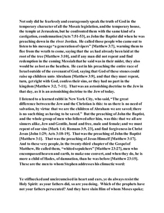 Not only did he fearlesslyand courageouslyspeak the truth of God in the
temporary characterofall the Mosaic legislation, andthe temporary house,
the temple at Jerusalem, but he confrontedthem with the same kind of a
castigation, condemnation[Acts 7:51-53], as John the Baptist did when he was
preaching down in the river Jordan. He called those people who came out to
listen to his message“a generationofvipers” [Matthew 3:7], warning them to
flee from the wrath to come, saying that the ax had already been laid at the
root of the tree [Matthew 3:10], and if any man did not repent and find
redemption in the coming Messiahthathe said was in their midst, they also
would be as lost as the heathen. He castin his preaching the entire race of
Israeloutside of the covenantof God, saying that God of these stones could
raise up children unto Abraham [Matthew 3:9], and that they must repent,
turn, getright with God, confess their sins, or they had no part in the
kingdom [Matthew 3:2, 7-11]. Thatwas an astonishing doctrine to the Jew in
that day, as it is an astonishing doctrine to the Jew of today.
I listened to a learned rabbi in New York City, who said, “The great
difference betweenthe Jew and the Christian is this: to us there is no need of
salvation, by virtue that we are the children of Abraham we are saved;there
is no such thing as having to be saved.” But the preaching of John the Baptist,
and the whole group of men who followedafter him, was this: that we all are
sinners alike, Jew and Gentile, bond and free, male and female;and we must
repent of our sins [Mark 1:4; Romans 3:9, 23], and find forgiveness in Christ
Jesus [John 1:29; Acts 3:18-19]. Thatwas the preaching of John the Baptist
[Matthew 3:1]. That was the preaching of Jesus Himself [Matthew 3:17].
And to these very people, in the twenty-third chapterof the Gospelof
Matthew, He called them, “whitedsepulchers” [Matthew 23:27], men who
encompassedheavenand earth, to make one convert, and when they do, he is
more a child of Hades, of damnation, than he was before [Matthew 23:15].
These are the men to whom Stephen addresses his climactic word:
Ye stiffneckedand uncircumcised in heart and ears, ye do always resistthe
Holy Spirit: as your fathers did, so are you doing. Which of the prophets have
not your fathers persecuted? And they have slain Him of whom Moses spoke;
 