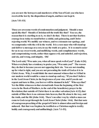 you are now the betrayers and murderers of the Son of God: you who have
receivedthe law by the disposition of angels, and have not kept it.
[Acts 7:51-53]
Those are awesome words ofcondemnation and judgment. Should a man
speak like that? Should a Christian tell the truth like that? You see, the
reasonthat it is startling to us is, we don’t do that. There is not that fearless
courage in us today to stand before a sinful, and gainsaying, and Christ-
rejecting world. We mollify our witness, and we extenuate our apology, and
we compromise with the evil in the world. It is a rare man who will stand up
and deliver a message ata cost, to say the truth at a price. It is so much easier
for us to say sweetwords, and mollifying words, and complimentary words,
and compromising words, rather than oppose evil, and unbelief, and rejection,
and sin, and wrong, and iniquity. Oh!
The Lord said, “Woe unto you, when all men speak wellof you!” [Luke 6:26].
When everybody has a tendency to praise you, “Woe unto you!” The reason
they do that is because you are not opposing their sin. You are not standing
up for what is right, and you are not presenting the truth of God as it is in
Christ Jesus. Why, I would think the most unusual witness that we’d find in
our modern world would be a man to stand up and say, “If you don’t believe
in the Lord Jesus Christ, in the forgiveness ofyour sins, and if you do not
repent and turn to Him, you forever will be damned in hell.” Who says that?
Yet the Bible witnesses to that eternaltruth from the beginning of the first
verse in the Book ofMatthew, to the end of the benedictory prayer in the
Revelation;that outside of Christ there is no other salvation[Acts 4:12], that
outside of Him there is no entrance into heaven, that He alone is the way, and
the truth, and the life [John 14:6]. There’s no other wayby which a man can
come to God except through the Lord Jesus Christ [John 14:6]. But that note
of courageouspreaching of the gospelofChrist is almostalien and foreign and
unheard. But that was Stephen: he testified as a Christian ought to testify;
boldly and courageouslyand unflinchingly [Acts 7:1-53].
 