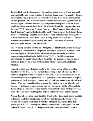 I often think how it characterizes the modern pulpit to be soft, and amenable,
and malleable, and compromising. I one time heard one of the craziestthings:
they were having a greatservice in the church, and there many, many, many
visitors present. And a deaconwas back there with the pastor, just before the
service began. And the deaconcrackedopen the door just a little bit, so he
could see who was seatedoutthere. So he lookedoverthe congregation, and
he said, “Well, I see some Presbyterians here. Don’t sayanything about the
Presbyterians.” And he looked, and he said, “I see some Methodists out there.
Don’t see anything about the Methodists.” Thenhe lookedand he said, “I see
a few Catholics out there. Don’t say anything about the Catholics.” Thenhe
scannedthe audience very carefully and said, “I don’t see a Mormon.
Preacher, give ‘em fits. Let ‘em have it.”
Ah! What an insult to the truth of Almighty God that we shape our message
according to the response of the people who might be present to listen. That
was not Stephen. He testified as a Christian ought to testify: truthfully,
courageously, unflinchingly, boldly [Acts 7:1-53]. God bless that man
anywhere in the earth who, without thought of the persons of those who are
listening, declares the whole truth and the whole counselof God; that is
Stephen.
Second, he died as a Christian ought to die: with a vision of heaven in his
heart [Acts 7:55-56]. He was executedaccording to Jewishcustom. They
deliberately planned the executionof the Lord Jesus, becausethey took it to
the Romanprocurator [Matthew 27:1-2]; they never had the powerof capital
punishment, the Roman government had takenit out, takenit out of Judeans’
hands. This was something that in anger they took in their own hands, and
they never bothered to sayanything one way or another to the officers of the
Roman legions, much less to the Roman procuratorPontius Pilate [Acts 6:12,
7:57-58]. This was something they did out of the bitterness of their hearts.
Now, a Jewishexecutionwent like this. First, before the culprit there went the
witnesses. And they proclaimedaloud, they cried aloud, the crime of the
victim. In the case ofStephen it was this: “He hath blasphemed this holy
place” [Acts 6:13-14], and again, “He has cursedGod,” and again, “He has
defamed Moses”[Acts 6:11]. Do you remember the executionof Naboth;
 