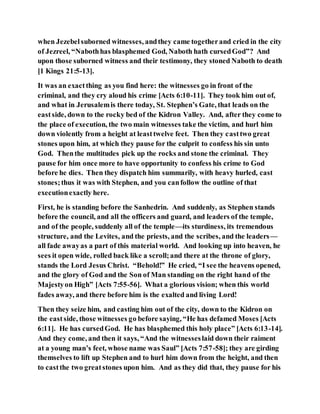 when Jezebelsuborned witnesses, andthey came togetherand cried in the city
of Jezreel, “Nabothhas blasphemed God, Naboth hath cursedGod”? And
upon those suborned witness and their testimony, they stoned Naboth to death
[1 Kings 21:5-13].
It was an exactthing as you find here: the witnesses go in front of the
criminal, and they cry aloud his crime [Acts 6:10-11]. They took him out of,
and what in Jerusalemis there today, St. Stephen’s Gate, that leads on the
eastside, down to the rocky bed of the Kidron Valley. And, after they come to
the place of execution, the two main witnesses take the victim, and hurl him
down violently from a height at leasttwelve feet. Then they casttwo great
stones upon him, at which they pause for the culprit to confess his sin unto
God. Thenthe multitudes pick up the rocks and stone the criminal. They
pause for him once more to have opportunity to confess his crime to God
before he dies. Then they dispatch him summarily, with heavy hurled, cast
stones;thus it was with Stephen, and you canfollow the outline of that
executionexactly here.
First, he is standing before the Sanhedrin. And suddenly, as Stephen stands
before the council, and all the officers and guard, and leaders of the temple,
and of the people, suddenly all of the temple—its sturdiness, its tremendous
structure, and the Levites, and the priests, and the scribes, and the leaders—
all fade awayas a part of this material world. And looking up into heaven, he
sees it open wide, rolled back like a scroll;and there at the throne of glory,
stands the Lord Jesus Christ. “Behold!” He cried, “I see the heavens opened,
and the glory of God and the Son of Man standing on the right hand of the
Majestyon High” [Acts 7:55-56]. What a glorious vision; when this world
fades away, and there before him is the exalted and living Lord!
Then they seize him, and casting him out of the city, down to the Kidron on
the eastside, those witnesses go before saying, “He has defamed Moses [Acts
6:11]. He has cursedGod. He has blasphemed this holy place” [Acts 6:13-14].
And they come, and then it says, “And the witnesseslaid down their raiment
at a young man’s feet, whose name was Saul” [Acts 7:57-58]; they are girding
themselves to lift up Stephen and to hurl him down from the height, and then
to castthe two greatstones upon him. And as they did that, they pause for his
 