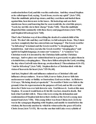 confessionbefore God, and this was his confession. And they stoned Stephen
as he calledupon God, saying, “Lord Jesus, receive my spirit” [Acts 7:59].
Then the multitude picked up stones, and they castthem and hurled them
againsthim, beat down now to his knees. He lookedup and saw their
murderous faces;and knowing that he soonwould die, he cried this prayer,
“Lord, lay not this sin to their charge” [Luke 7:60]. Then the multitude
dispatched him summarily with those heavy and jaggedstones [Acts 7:59],
and Stephen fell asleep[Acts 7:60].
That’s the Christian wayof describing the death of a sainted child of the
Lord. We don’t die and they can’t kill us; we fall asleepin Jesus. MayI show
you how completelythat has entered into our language? The Greek wordfor
“to fall asleep” is koimaō and the Greek word for “a sleeping place” is
koimētērion. And when you take the Greek wordfor “sleeping place” and
spell it in English language, it comes out “cemetery.” A “cemetery” is a
Christian word; it is invented by the Christian faith and the Christian
message. And we place our sainteddead not in a graveyard; we place them in
a koimētērion, a sleeping place. These have fallen asleepin the Lord, awaiting
the day when Godwill raise them up, awakenthem [1 Thessalonians 4:14-15].
“And he fell asleep” [Acts 7:60]. Stephen died as a Christian died: with the
vision of heavenin his heart [Acts 7:55-56, 60].
And last, Stephen’s life and influence endured as a Christian’s life and
influence always endures. It never fails, it never fades, it never falls into
uselessnessorvanity or futility or frustration; God sees to that. As Hebrews
11:4 says, “He being dead yet speaketh.” No wordfor Christ ever falls to the
ground; it has its repercussionin the purposes of God, and no life ever laid
down for Christ was ever laid down in vain. God blesses it. Look at this man
Stephen. It seems it would look as if; his life was lost, stoned to death. But
look what God did with it. Those who were crying the defamation and
condemnation of Stephen laid down their clothes at the feetof a young man
named Saul [Acts 7:58]. This young fellow was from Cilicia [Acts 22:3]; he
was in the synagogue disputing with Stephen, and unable to stand before the
wisdom, the heavenly unction by which he witnessedto the grace ofGod in
Christ Jesus [Acts 7:1-53]. He was the one that told Luke every syllable of
 