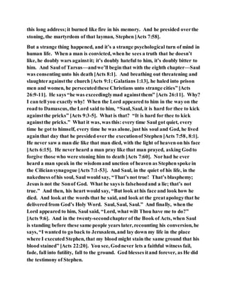 this long address;it burned like fire in his memory. And he presided overthe
stoning, the martyrdom of that layman, Stephen [Acts 7:58].
But a strange thing happened, and it’s a strange psychological turn of mind in
human life. When a man is convicted, when he sees a truth that he doesn’t
like, he doubly wars againstit; it’s doubly hateful to him, it’s doubly bitter to
him. And Saul of Tarsus—andwe’ll begin that with the eighth chapter—Saul
was consenting unto his death [Acts 8:1]. And breathing out threatening and
slaughteragainstthe church [Acts 9:1; Galatians 1:13], he haled into prison
men and women, he persecutedthese Christians unto strange cities” [Acts
26:9-11]. He says “he was exceedinglymad againstthem” [Acts 26:11]. Why?
I can tell you exactly why! When the Lord appeared to him in the wayon the
road to Damascus, the Lord said to him, “Saul, Saul, it is hard for thee to kick
againstthe pricks” [Acts 9:3-5]. What is that? “It is hard for thee to kick
againstthe pricks.” What it was, was this: every time Saul got quiet, every
time he got to himself, every time he was alone, just his soul and God, he lived
againthat day that he presided over the executionof Stephen [Acts 7:58, 8:1].
He never saw a man die like that man died, with the light of heaven on his face
[Acts 6:15]. He never heard a man pray like that man prayed, asking Godto
forgive those who were stoning him to death [Acts 7:60]. Norhad he ever
heard a man speak in the wisdom and unction of heaven as Stephen spoke in
the Ciliciansynagogue [Acts 7:1-53]. And Saul, in the quiet of his life, in the
nakedness ofhis soul, Saul would say, “That’s not true! That’s blasphemy;
Jesus is not the Sonof God. What he says is falsehoodand a lie; that’s not
true.” And then, his heart would say, “But look at his face and look how he
died. And look at the words that he said, and look at the greatapologythat he
delivered from God’s Holy Word. Saul, Saul, Saul.” And finally, when the
Lord appeared to him, Saul said, “Lord, what wilt Thou have me to do?”
[Acts 9:6]. And in the twenty-secondchapter of the Book of Acts, when Saul
is standing before these same people years later, recounting his conversion, he
says, “I wanted to go back to Jerusalem, and lay down my life in the place
where I executed Stephen, that my blood might stain the same ground that his
blood stained” [Acts 22:20]. You see, Godnever lets a faithful witness fail,
fade, fall into futility, fall to the ground. God blesses itand forever, as He did
the testimony of Stephen.
 