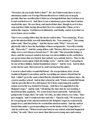 “Preacher, do you really believe that?” Dr. Joe Underwood, there is not a
missionary under our ForeignMissionBoardover which you so largely
preside, that has sacrificedfor Christ on a foreignfield but that God has seen
it and watchedover it. And there is not a missionary grave but that God has
marked the spot. He saw them, and markedthat dust, though to us it is how
vain and how futile, laying down their lives in a nation like China, or in a
nation like Angola. Godblesses it ultimately, and finally, and in ways that we
never know, never realize.
There was a young fellow that the doctor said to him, “You cannotgo. If you
go to the mission field, you will immediately die. You cannot go.” The young
fellow said, “But I’m going.” And the doctor said, “Why? You are not
physically able to face the hardships of those assignments. Youwill certainly
die. Then why?” And the young fellow said, “Doctor, did you ever see a great
ridge over a vast chasm, a broad river?” He said, “The reasonthe bridge is
there, and the reasonit stands is because waydown hidden in the earth there
are greatstones that are buried, that nobody sees,nobody knows. They’re the
foundation stones upon which the bridge rests.” And he said, “I am going to
be one of those hidden, buried foundation stones.” And he went. And he died,
as the doctorsaid. But God saw it, and God marked the place.
I went to schoolwith a wonderful friend. He was president, later, of our
Southern Baptist Convention, and he was telling me about a friend that he
had. I didn’t go to the same schoolthat he attended before seminary days. He
went to another school. And in that school, he said, “I had a wonderful friend.
And he gave his life to be a missionary for Christ, and trained in another
nation acrossthe sea, trained in Europe. And then was appointed to the
BelgianCongo.” And he said, “All during the time that he was training, I
heard from him regularly. We wrote letters back and forth. And then his
going to the Congo, then,” he said, “of a day, no other letters ever came. They
just stopped. And I wonderedwhat and why.” Then he said, “We learned, as
he was going up to his missionstation in the BelgianCongo, he contracteda
jungle fever, and died before he reachedhis mission station. And the natives
buried him under a greatspreading tree on the banks of the Congo River.”
And he said to me, “Whenword came back to our school, whathad happened
to him,” he said, “there were more than threescoreyoung men and women
 