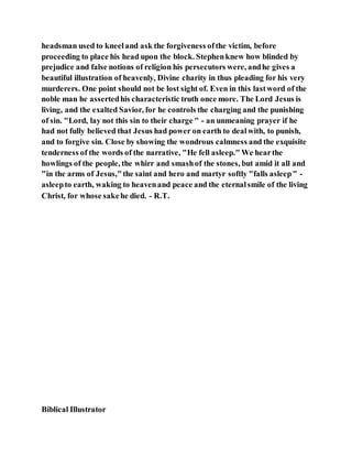 headsman used to kneeland ask the forgiveness ofthe victim, before
proceeding to place his head upon the block. Stephenknew how blinded by
prejudice and false notions of religion his persecutors were, andhe gives a
beautiful illustration of heavenly, Divine charity in thus pleading for his very
murderers. One point should not be lost sight of. Even in this lastword of the
noble man he assertedhis characteristic truth once more. The Lord Jesus is
living, and the exalted Savior, for he controls the charging and the punishing
of sin. "Lord, lay not this sin to their charge " - an unmeaning prayer if he
had not fully believed that Jesus had power on earth to dealwith, to punish,
and to forgive sin. Close by showing the wondrous calmness and the exquisite
tenderness of the words of the narrative, "He fell asleep." We hearthe
howlings of the people, the whirr and smashof the stones, but amid it all and
"in the arms of Jesus,"the saint and hero and martyr softly "falls asleep" -
asleepto earth, waking to heavenand peace and the eternalsmile of the living
Christ, for whose sakehe died. - R.T.
Biblical Illustrator
 