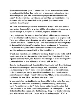 volunteered to take his place.” And he said, “When word came back to his
home church that he had died on the way to his mission station, there were
thirteen boys and girls who volunteered to prepare themselves to take his
place.” Godsees to it that any witness, any sacrifice, anyword that we ever
do, make, offer to God, never falls to the ground. God blesses itand
multiplies it and forever.
Ah, Lord, that there might be in us that faithful witness;the Greek word is
martyr, that there might be in us that faithful witness to what Jesus means to
us; and through us, we pray, to a lostand judgment bound world.
I pray tonight that the messagefrom God’s Book will encourageyou to give
your heart to the wonderful Savior. This message is come to us at greatcost.
These have laid down their lives that we might know the truth of the grace of
God in Christ Jesus. He Himself, our Lord, died for our sins according to the
Scriptures [1 Corinthians 15:3]; raised for our justification [1 Corinthians
15:4; Romans 4:25]; and waits in heavenfor our obedience, and love, and
worship, and repentance, and faith in Him [Acts 20:21].
O God, may we not disappoint Thee by not being there when the roll is called.
Master, may it be that the sacrifice ofthe Son of God [Ephesians 5:2], finds
repercussionin my heart, and these who have brought to us the messageofthe
grace ofGod find in us a willingness to answerwith our lives.
Does the Lord speak to you? Does the Holy Spirit invite you? Does Godsay a
word of invitation to you? Make it tonight, that you answer, “Lord, here I
am, I’m coming to Thee.” Some ofyou accepting Jesus as Savior[Romans
10:9-13], some of you putting your life with us in this dear church; maybe
some of you answering God’s call with your life, “The Lord has spokento me,
and I’m on the way. Here I am, Lord, and here I come.”
In a moment when we stand to sing our hymn of invitation, on the first note of
the first stanza walk down that stairway from the balcony, “I’m coming,
Lord; I’m on the way, pastor.” In the throng on this lower floor, into that
aisle and down to the front, “Here I am, preacher, I’m coming now.” On the
first note of the first stanza, take that first step. Bring your family with you;
your wife and your children, “Pastor, we’re all coming tonight.” If it’s a
 