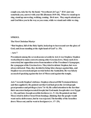 couple you, take her by the hand, “Sweetheart, let’s go.” If it’s just one
somebody you, answerwith your life [Romans 10:9-10]. When we stand up to
sing, stand up answering, walking, coming. Do it now. May angels attend you
and God bless you in the way as you come, while we stand and while we sing.
SPROUL
The First Christian Martyr
“But Stephen, full of the Holy Spirit, lookedup to heavenand saw the glory of
God, and Jesus standing at the right hand of God” (v. 55).
- Acts 7
Preeminent among the sevendeacons setaside in Acts 6 was Stephen. Stephen
workedhard to make converts among other GrecianJews. Manysuch Jews
converted, but opposition arose from members of the Freedmen’s Synagogue,
the synagogue ofthe GrecianJews. Theytried to debate Stephen, but were
always defeated. Thus, they decided to bring false charges againsthim, and
Stephen was arrestedand put on trial before the Sanhedrin. He was falsely
accusedofspeaking againstthe law of Mosesand againstthe temple.
Acts 7 records Stephen’s defense. Stephen rehearsedOld Testamenthistory
and then applied it. He pointed out that God had given the Jewishpeople
greatpromises and privileges (Acts 7:4–8). He called attention to the factthat
their ancestors hadpersecutedJoseph, but God made Josephruler over Egypt
(v. 10), and later Josephsavedhis brethren (vv. 9–16). He pointed out that
Moses tried to deliver Israel from bondage, thinking that the people would
want such a deliverance, but he was rejected. The hostility of the Israelites
drove Moses out, and he went to foreigners (vv. 17–29).
 