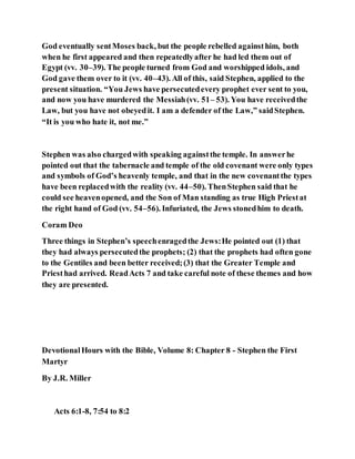 God eventually sentMoses back, but the people rebelled againsthim, both
when he first appeared and then repeatedlyafter he had led them out of
Egypt (vv. 30–39). The people turned from God and worshipped idols, and
God gave them over to it (vv. 40–43). All of this, said Stephen, applied to the
present situation. “You Jews have persecutedevery prophet ever sent to you,
and now you have murdered the Messiah(vv. 51– 53). You have receivedthe
Law, but you have not obeyedit. I am a defender of the Law,” saidStephen.
“It is you who hate it, not me.”
Stephen was also chargedwith speaking againstthe temple. In answerhe
pointed out that the tabernacle and temple of the old covenant were only types
and symbols of God’s heavenly temple, and that in the new covenantthe types
have been replacedwith the reality (vv. 44–50). ThenStephen said that he
could see heavenopened, and the Son of Man standing as true High Priestat
the right hand of God (vv. 54–56). Infuriated, the Jews stonedhim to death.
Coram Deo
Three things in Stephen’s speechenragedthe Jews:He pointed out (1) that
they had always persecutedthe prophets; (2) that the prophets had often gone
to the Gentiles and been better received;(3) that the Greater Temple and
Priesthad arrived. ReadActs 7 and take careful note of these themes and how
they are presented.
DevotionalHours with the Bible, Volume 8: Chapter 8 - Stephen the First
Martyr
By J.R. Miller
Acts 6:1-8, 7:54 to 8:2
 
