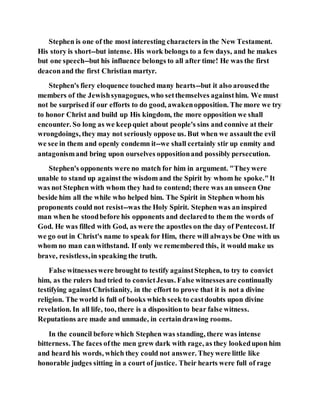 Stephen is one of the most interesting characters in the New Testament.
His story is short--but intense. His work belongs to a few days, and he makes
but one speech--but his influence belongs to all after time! He was the first
deaconand the first Christian martyr.
Stephen's fiery eloquence touched many hearts--but it also arousedthe
members of the Jewishsynagogues, who setthemselves againsthim. We must
not be surprised if our efforts to do good, awakenopposition. The more we try
to honor Christ and build up His kingdom, the more opposition we shall
encounter. So long as we keepquiet about people's sins and connive at their
wrongdoings, they may not seriously oppose us. But when we assaultthe evil
we see in them and openly condemn it--we shall certainly stir up enmity and
antagonismand bring upon ourselves oppositionand possibly persecution.
Stephen's opponents were no match for him in argument. "Theywere
unable to stand up againstthe wisdom and the Spirit by whom he spoke."It
was not Stephen with whom they had to contend; there was an unseen One
beside him all the while who helped him. The Spirit in Stephen whom his
proponents could not resist--was the Holy Spirit. Stephen was an inspired
man when he stoodbefore his opponents and declaredto them the words of
God. He was filled with God, as were the apostles on the day of Pentecost. If
we go out in Christ's name to speak for Him, there will always be One with us
whom no man canwithstand. If only we remembered this, it would make us
brave, resistless,in speaking the truth.
False witnesseswere brought to testify againstStephen, to try to convict
him, as the rulers had tried to convictJesus. False witnessesare continually
testifying againstChristianity, in the effort to prove that it is not a divine
religion. The world is full of books which seek to castdoubts upon divine
revelation. In all life, too, there is a dispositionto bear false witness.
Reputations are made and unmade, in certaindrawing rooms.
In the council before which Stephen was standing, there was intense
bitterness. The faces ofthe men grew dark with rage, as they lookedupon him
and heard his words, which they could not answer. Theywere little like
honorable judges sitting in a court of justice. Their hearts were full of rage
 