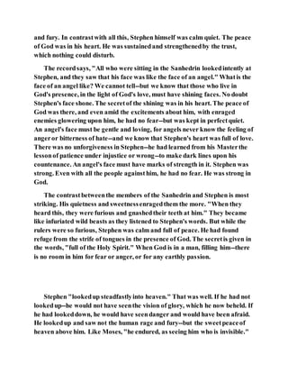 and fury. In contrastwith all this, Stephen himself was calm quiet. The peace
of God was in his heart. He was sustainedand strengthenedby the trust,
which nothing could disturb.
The recordsays, "All who were sitting in the Sanhedrin lookedintently at
Stephen, and they saw that his face was like the face of an angel." Whatis the
face of an angel like? We cannot tell--but we know that those who live in
God's presence, in the light of God's love, must have shining faces. No doubt
Stephen's face shone. The secretof the shining was in his heart. The peace of
God was there, and even amid the excitements about him, with enraged
enemies glowering upon him, he had no fear--but was kept in perfectquiet.
An angel's face must be gentle and loving, for angels never know the feeling of
angeror bitterness of hate--and we know that Stephen's heart was full of love.
There was no unforgiveness in Stephen--he had learned from his Masterthe
lessonof patience under injustice or wrong--to make dark lines upon his
countenance. An angel's face must have marks of strength in it. Stephen was
strong. Even with all the people againsthim, he had no fear. He was strong in
God.
The contrastbetweenthe members of the Sanhedrin and Stephen is most
striking. His quietness and sweetnessenragedthem the more. "When they
heard this, they were furious and gnashedtheir teeth at him." They became
like infuriated wild beasts as they listened to Stephen's words. But while the
rulers were so furious, Stephen was calm and full of peace. He had found
refuge from the strife of tongues in the presence of God. The secretis given in
the words, "full of the Holy Spirit." When God is in a man, filling him--there
is no room in him for fear or anger, or for any earthly passion.
Stephen "lookedup steadfastlyinto heaven." That was well. If he had not
lookedup--he would not have seenthe vision of glory, which he now beheld. If
he had lookeddown, he would have seendanger and would have been afraid.
He lookedup and saw not the human rage and fury--but the sweetpeaceof
heaven above him. Like Moses, "he endured, as seeing him who is invisible."
 