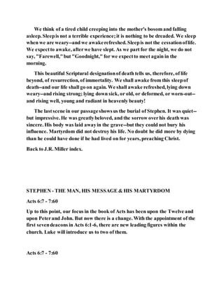 We think of a tired child creeping into the mother's bosom and falling
asleep. Sleepis not a terrible experience;it is nothing to be dreaded. We sleep
when we are weary--and we awakerefreshed. Sleepis not the cessationoflife.
We expectto awake, afterwe have slept. As we part for the night, we do not
say, "Farewell,"but "Goodnight," for we expectto meet again in the
morning.
This beautiful Scriptural designationof death tells us, therefore, of life
beyond, of resurrection, of immortality. We shall awake from this sleepof
death--and our life shall go on again. We shall awake refreshed, lying down
weary--and rising strong; lying down sick, or old, or deformed, or worn-out--
and rising well, young and radiant in heavenly beauty!
The lastscene in our passageshowsus the burial of Stephen. It was quiet--
but impressive. He was greatlybeloved, and the sorrow overhis death was
sincere. His body was laid awayin the grave--but they could not bury his
influence. Martyrdom did not destroy his life. No doubt he did more by dying
than he could have done if he had lived on for years, preaching Christ.
Back to J.R. Miller index.
STEPHEN - THE MAN, HIS MESSAGE & HIS MARTYRDOM
Acts 6:7 - 7:60
Up to this point, our focus in the book of Acts has been upon the Twelve and
upon Peterand John. But now there is a change. With the appointment of the
first sevendeacons in Acts 6:1-6, there are new leading figures within the
church. Luke will introduce us to two of them.
Acts 6:7 - 7:60
 