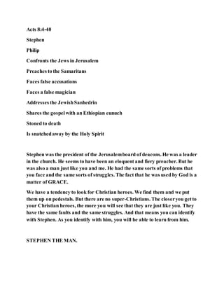 Acts 8:4-40
Stephen
Philip
Confronts the Jews in Jerusalem
Preaches to the Samaritans
Faces false accusations
Faces a false magician
Addresses the JewishSanhedrin
Shares the gospelwith an Ethiopian eunuch
Stoned to death
Is snatchedaway by the Holy Spirit
Stephen was the president of the Jerusalemboard of deacons. He was a leader
in the church. He seems to have been an eloquent and fiery preacher. But he
was also a man just like you and me. He had the same sorts of problems that
you face and the same sorts of struggles. The fact that he was used by God is a
matter of GRACE.
We have a tendency to look for Christian heroes. We find them and we put
them up on pedestals. But there are no super-Christians. The closeryou getto
your Christian heroes, the more you will see that they are just like you. They
have the same faults and the same struggles. And that means you can identify
with Stephen. As you identify with him, you will be able to learn from him.
STEPHEN THE MAN.
 