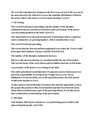 We were first introduced to Stephen in the first verses of Acts 6. He was one of
the men chosenby the church to oversee the equitable distribution of food to
the needy widows. His name is a Greek name meaning "crown."
1. The Setting.
The word of God kept on spreading; and the number of the disciples
continued to increase greatlyin Jerusalem, and a greatmany of the priests
were becoming obedient to the faith. (Acts 6:7).
The church had seena greatdeal of growth. It had begun with an explosion
and it continued to see growing numbers. This is stated in three ways:
The word of God kept spreading.
The reasonthat the deacons had been appointed was so that the Twelve could
focus upon their ministry of prayer and the Word of God.
The number of the disciples continued to increase.
However, this increase hadnot yet extended outside the city of Jerusalem.
This was the home of the early church and its children had not yet left home.
A greatmany of the priests were coming to the faith.
The entire priesthood was divided into 24 separate courses. Eachcourse was
given the responsibility of serving in the Temple twice a year. On an
additional 4 weeksout of the year at the specialfeastdays all of the priests
would come togetherto serve.
As these priests rotated through Jerusalem, they had the opportunity to hear
the gospel, the goodnews that Jesus had died and had risen from the dead.
Many believed and became a part of the growing church. It was this factor
that would lead to an intensifying of the persecution.
2. The Signs.
And Stephen, full of grace and power, was performing greatwonders and
signs among the people. (Acts 6:8).
 