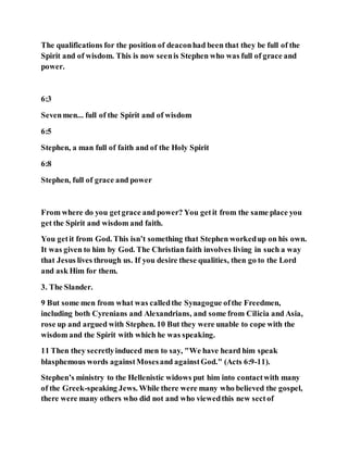The qualifications for the position of deaconhad been that they be full of the
Spirit and of wisdom. This is now seenis Stephen who was full of grace and
power.
6:3
Sevenmen... full of the Spirit and of wisdom
6:5
Stephen, a man full of faith and of the Holy Spirit
6:8
Stephen, full of grace and power
From where do you getgrace and power? You getit from the same place you
get the Spirit and wisdom and faith.
You getit from God. This isn’t something that Stephen workedup on his own.
It was given to him by God. The Christian faith involves living in such a way
that Jesus lives through us. If you desire these qualities, then go to the Lord
and ask Him for them.
3. The Slander.
9 But some men from what was calledthe Synagogue ofthe Freedmen,
including both Cyrenians and Alexandrians, and some from Cilicia and Asia,
rose up and argued with Stephen. 10 But they were unable to cope with the
wisdom and the Spirit with which he was speaking.
11 Then they secretlyinduced men to say, "We have heard him speak
blasphemous words againstMosesand againstGod." (Acts 6:9-11).
Stephen’s ministry to the Hellenistic widows put him into contactwith many
of the Greek-speaking Jews. While there were many who believed the gospel,
there were many others who did not and who viewedthis new sectof
 