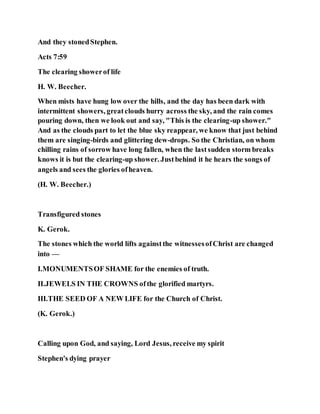 And they stonedStephen.
Acts 7:59
The clearing showerof life
H. W. Beecher.
When mists have hung low over the hills, and the day has been dark with
intermittent showers, greatclouds hurry across the sky, and the rain comes
pouring down, then we look out and say, "This is the clearing-up shower."
And as the clouds part to let the blue sky reappear, we know that just behind
them are singing-birds and glittering dew-drops. So the Christian, on whom
chilling rains of sorrow have long fallen, when the lastsudden storm breaks
knows it is but the clearing-up shower. Justbehind it he hears the songs of
angels and sees the glories ofheaven.
(H. W. Beecher.)
Transfigured stones
K. Gerok.
The stones which the world lifts againstthe witnessesofChrist are changed
into —
I.MONUMENTSOF SHAME for the enemies of truth.
II.JEWELS IN THE CROWNS ofthe glorified martyrs.
III.THE SEED OF A NEW LIFE for the Church of Christ.
(K. Gerok.)
Calling upon God, and saying, Lord Jesus, receive my spirit
Stephen's dying prayer
 