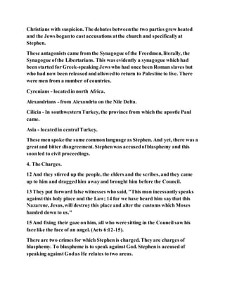 Christians with suspicion. The debates betweenthe two parties grew heated
and the Jews beganto castaccusations atthe church and specificallyat
Stephen.
These antagonists came from the Synagogue ofthe Freedmen, literally, the
Synagogue ofthe Libertarians. This was evidently a synagogue whichhad
been started for Greek-speaking Jewswho had once been Roman slaves but
who had now been releasedandallowedto return to Palestine to live. There
were men from a number of countries.
Cyrenians - locatedin north Africa.
Alexandrians - from Alexandria on the Nile Delta.
Cilicia - In southwesternTurkey, the province from which the apostle Paul
came.
Asia - locatedin centralTurkey.
These men spoke the same common language as Stephen. And yet, there was a
greatand bitter disagreement. Stephenwas accusedofblasphemy and this
soonled to civil proceedings.
4. The Charges.
12 And they stirred up the people, the elders and the scribes, and they came
up to him and draggedhim awayand brought him before the Council.
13 They put forward false witnesses who said, "This man incessantlyspeaks
againstthis holy place and the Law; 14 for we have heard him saythat this
Nazarene, Jesus,will destroythis place and alter the customs which Moses
handed down to us."
15 And fixing their gaze on him, all who were sitting in the Council saw his
face like the face of an angel. (Acts 6:12-15).
There are two crimes for which Stephen is charged. They are charges of
blasphemy. To blaspheme is to speak againstGod. Stephen is accusedof
speaking againstGodas He relates to two areas.
 