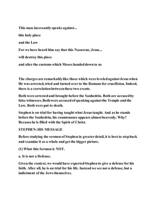 This man incessantlyspeaks against...
this holy place
and the Law
For we have heard him say that this Nazarene, Jesus...
will destroy this place
and alter the customs which Moses handeddown to us
The charges are remarkablylike those which were leveledagainstJesus when
He was arrested, tried and turned over to the Romans for crucifixion. Indeed,
there is a correlationbetweenthese two events.
Both were arrestedand brought before the Sanhedrin. Both are accusedby
false witnesses.Bothwere accusedofspeaking againstthe Temple and the
Law. Both were put to death.
Stephen is on trial for having taught what Jesus taught. And as he stands
before the Sanhedrin, his countenance appears almostheavenly. Why?
Becausehe is filled with the Spirit of Christ.
STEPHEN:HIS MESSAGE
Before studying the sermon of Stephen in greaterdetail, it is best to stepback
and examine it as a whole and get the bigger picture.
(1) What this Sermon is NOT.
a. It is not a Defense.
Given the context, we would have expectedStephen to give a defense for his
faith. After all, he is on trial for his life. Instead we see not a defense, but a
indictment of the Jews themselves.
 