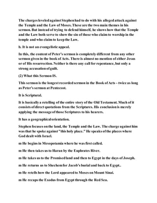 The charges leveledagainstStephenhad to do with his allegedattack against
the Temple and the Law of Moses.These are the two main themes in his
sermon. But instead of trying to defend himself, he shows how that the Temple
and the Law both serve to show the sin of those who claim to worship in the
temple and who claim to keepthe Law.
b. It is not an evangelistic appeal.
In this, the content of Peter’s sermon is completely different from any other
sermon given in the book of Acts. There is almost no mention of either Jesus
or of His resurrection. Neither is there any call for repentance, but only a
strong accusationofguilt.
(2) What this Sermon IS.
This sermon is the longestrecordedsermon in the Book ofActs - twice as long
as Peter’s sermon at Pentecost.
It is Scriptural.
It is basicallya retelling of the entire story of the Old Testament. Much of it
consists ofdirect quotations from the Scriptures. His conclusionis merely
applying the messageofthose Scriptures to his hearers.
It has a geographicalorientation.
Stephen focuses onthe land, the Temple and the Law. The charge againsthim
was that he spoke against"this holy place." He speaks ofthe places where
God dealt with Israel.
m He begins in Mesopotamia where he was first called.
m He then takes us to Haran by the Euphrates River.
m He takes us to the Promisedland and then to Egypt in the days of Joseph.
m He returns us to Shechemfor Jacob’s burial and back to Egypt..
m He retells how the Lord appearedto Moses onMount Sinai.
m He recaps the Exodus from Egypt through the Red Sea.
 