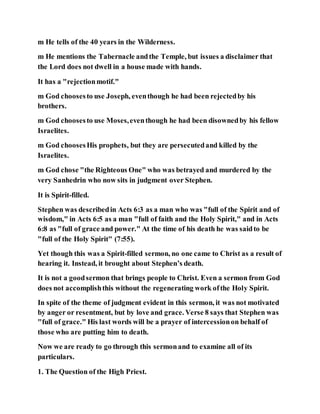 m He tells of the 40 years in the Wilderness.
m He mentions the Tabernacle andthe Temple, but issues a disclaimer that
the Lord does not dwell in a house made with hands.
It has a "rejectionmotif."
m God choosesto use Joseph, eventhough he had been rejectedby his
brothers.
m God choosesto use Moses,eventhough he had been disownedby his fellow
Israelites.
m God choosesHis prophets, but they are persecutedand killed by the
Israelites.
m God chose "the Righteous One" who was betrayed and murdered by the
very Sanhedrin who now sits in judgment over Stephen.
It is Spirit-filled.
Stephen was describedin Acts 6:3 as a man who was "full of the Spirit and of
wisdom," in Acts 6:5 as a man "full of faith and the Holy Spirit," and in Acts
6:8 as "full of grace and power." At the time of his death he was saidto be
"full of the Holy Spirit" (7:55).
Yet though this was a Spirit-filled sermon, no one came to Christ as a result of
hearing it. Instead, it brought about Stephen’s death.
It is not a goodsermon that brings people to Christ. Even a sermon from God
does not accomplishthis without the regenerating work ofthe Holy Spirit.
In spite of the theme of judgment evident in this sermon, it was not motivated
by anger or resentment, but by love and grace. Verse 8 says that Stephen was
"full of grace." His last words will be a prayer of intercessionon behalf of
those who are putting him to death.
Now we are ready to go through this sermonand to examine all of its
particulars.
1. The Question of the High Priest.
 