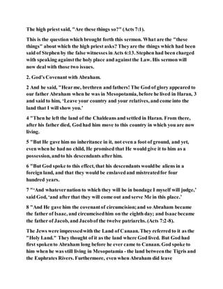 The high priest said, "Are these things so?" (Acts 7:1).
This is the question which brought forth this sermon. What are the "these
things" about which the high priest asks? Theyare the things which had been
said of Stephen by the false witnesses in Acts 6:13. Stephen had been charged
with speaking againstthe holy place and againstthe Law. His sermon will
now deal with those two issues.
2. God’s Covenant with Abraham.
2 And he said, "Hearme, brethren and fathers! The God of glory appeared to
our father Abraham when he was in Mesopotamia, before he lived in Haran, 3
and said to him, ‘Leave your country and your relatives, and come into the
land that I will show you.’
4 "Then he left the land of the Chaldeans and settled in Haran. From there,
after his father died, Godhad him move to this country in which you are now
living.
5 "But He gave him no inheritance in it, not even a foot of ground, and yet,
even when he had no child, He promised that He would give it to him as a
possession, andto his descendants afterhim.
6 "But God spoke to this effect, that his descendants wouldbe aliens in a
foreign land, and that they would be enslavedand mistreatedfor four
hundred years.
7 "‘And whatevernation to which they will be in bondage I myself will judge,’
said God, ‘and after that they will come out and serve Me in this place.’
8 "And He gave him the covenantof circumcision;and so Abraham became
the father of Isaac, and circumcisedhim on the eighth day; and Isaac became
the father of Jacob, and Jacobof the twelve patriarchs. (Acts 7:2-8).
The Jews were impressedwith the Land of Canaan. They referred to it as the
"Holy Land." They thought of it as the land where God lived. But God had
first spokento Abraham long before he ever came to Canaan. God spoke to
him when he was still living in Mesopotamia - the land betweenthe Tigris and
the Euphrates Rivers. Furthermore, even when Abraham did leave
 