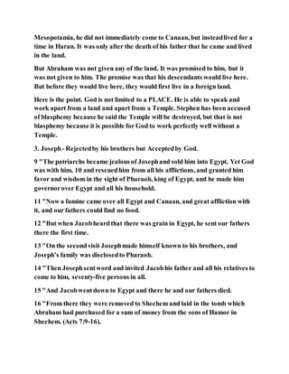 Mesopotamia, he did not immediately come to Canaan, but insteadlived for a
time in Haran. It was only after the death of his father that he came and lived
in the land.
But Abraham was not given any of the land. It was promised to him, but it
was not given to him. The promise was that his descendants would live here.
But before they would live here, they would first live in a foreign land.
Here is the point. God is not limited to a PLACE. He is able to speak and
work apart from a land and apart from a Temple. Stephen has been accused
of blasphemy because he said the Temple will be destroyed, but that is not
blasphemy because it is possible for God to work perfectly well without a
Temple.
3. Joseph- Rejectedby his brothers but Acceptedby God.
9 "The patriarchs became jealous of Josephand sold him into Egypt. Yet God
was with him, 10 and rescuedhim from all his afflictions, and granted him
favor and wisdom in the sight of Pharaoh, king of Egypt, and he made him
governorover Egypt and all his household.
11 "Now a famine came over all Egypt and Canaan, and great affliction with
it, and our fathers could find no food.
12 "But when Jacobheardthat there was grain in Egypt, he sent our fathers
there the first time.
13 "On the secondvisit Josephmade himself known to his brothers, and
Joseph’s family was disclosedto Pharaoh.
14 "Then Josephsentword and invited Jacobhis father and all his relatives to
come to him, seventy-five persons in all.
15 "And Jacobwentdown to Egypt and there he and our fathers died.
16 "From there they were removed to Shechem and laid in the tomb which
Abraham had purchased for a sum of money from the sons of Hamor in
Shechem. (Acts 7:9-16).
 