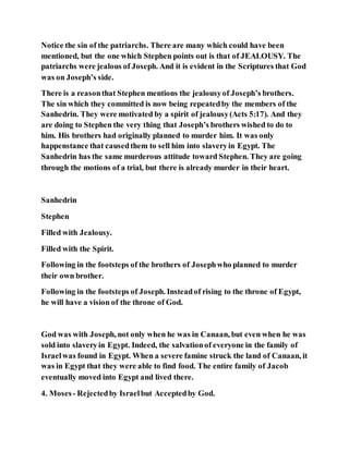 Notice the sin of the patriarchs. There are many which could have been
mentioned, but the one which Stephen points out is that of JEALOUSY. The
patriarchs were jealous of Joseph. And it is evident in the Scriptures that God
was on Joseph’s side.
There is a reasonthat Stephen mentions the jealousyof Joseph’s brothers.
The sin which they committed is now being repeatedby the members of the
Sanhedrin. They were motivated by a spirit of jealousy(Acts 5:17). And they
are doing to Stephen the very thing that Joseph’s brothers wished to do to
him. His brothers had originally planned to murder him. It was only
happenstance that causedthem to sell him into slaveryin Egypt. The
Sanhedrin has the same murderous attitude toward Stephen. They are going
through the motions of a trial, but there is already murder in their heart.
Sanhedrin
Stephen
Filled with Jealousy.
Filled with the Spirit.
Following in the footsteps of the brothers of Josephwho planned to murder
their own brother.
Following in the footsteps of Joseph. Insteadof rising to the throne of Egypt,
he will have a vision of the throne of God.
God was with Joseph, not only when he was in Canaan, but even when he was
sold into slaveryin Egypt. Indeed, the salvationof everyone in the family of
Israelwas found in Egypt. When a severe famine struck the land of Canaan, it
was in Egypt that they were able to find food. The entire family of Jacob
eventually moved into Egypt and lived there.
4. Moses- Rejectedby Israelbut Acceptedby God.
 