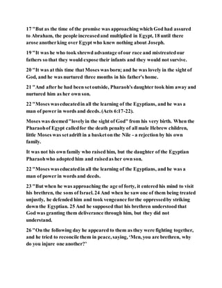 17 "But as the time of the promise was approaching which God had assured
to Abraham, the people increasedand multiplied in Egypt, 18 until there
arose anotherking over Egypt who knew nothing about Joseph.
19 "It was he who took shrewd advantage ofour race and mistreatedour
fathers so that they would expose their infants and they would not survive.
20 "It was at this time that Moses was born; and he was lovely in the sight of
God, and he was nurtured three months in his father's home.
21 "And after he had been setoutside, Pharaoh's daughter took him away and
nurtured him as her own son.
22 "Moses waseducatedin all the learning of the Egyptians, and he was a
man of power in words and deeds. (Acts 6:17-22).
Moses was deemed"lovelyin the sight of God" from his very birth. When the
Pharaohof Egypt calledfor the death penalty of all male Hebrew children,
little Moses was setadrift in a basketon the Nile - a rejection by his own
family.
It was not his own family who raised him, but the daughter of the Egyptian
Pharaohwho adopted him and raisedas her own son.
22 "Moses waseducatedin all the learning of the Egyptians, and he was a
man of power in words and deeds.
23 "But when he was approaching the age of forty, it entered his mind to visit
his brethren, the sons of Israel. 24 And when he saw one of them being treated
unjustly, he defended him and took vengeance forthe oppressedby striking
down the Egyptian. 25 And he supposed that his brethren understood that
God was granting them deliverance through him, but they did not
understand.
26 "On the following day he appeared to them as they were fighting together,
and he tried to reconcile them in peace, saying, ‘Men, you are brethren, why
do you injure one another?’
 