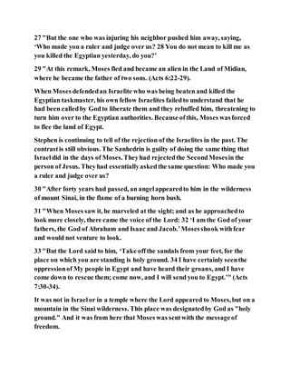 27 "But the one who was injuring his neighbor pushed him away, saying,
‘Who made you a ruler and judge over us? 28 You do not mean to kill me as
you killed the Egyptian yesterday, do you?’
29 "At this remark, Moses fled and became an alien in the Land of Midian,
where he became the father of two sons. (Acts 6:22-29).
When Moses defendedan Israelite who was being beaten and killed the
Egyptian taskmaster, his own fellow Israelites failedto understand that he
had been calledby Godto liberate them and they rebuffed him, threatening to
turn him over to the Egyptian authorities. Because ofthis, Moses wasforced
to flee the land of Egypt.
Stephen is continuing to tell of the rejection of the Israelites in the past. The
contrastis still obvious. The Sanhedrin is guilty of doing the same thing that
Israeldid in the days of Moses.Theyhad rejectedthe SecondMosesin the
person of Jesus. Theyhad essentiallyaskedthe same question: Who made you
a ruler and judge over us?
30 "After forty years had passed, an angelappearedto him in the wilderness
of mount Sinai, in the flame of a burning horn bush.
31 "When Moses saw it, he marveled at the sight; and as he approachedto
look more closely, there came the voice of the Lord: 32 ‘I am the God of your
fathers, the God of Abraham and Isaac and Jacob.’Mosesshook withfear
and would not venture to look.
33 "But the Lord said to him, ‘Take offthe sandals from your feet, for the
place on which you are standing is holy ground. 34 I have certainly seenthe
oppressionof My people in Egypt and have heard their groans, and I have
come down to rescue them; come now, and I will send you to Egypt.’" (Acts
7:30-34).
It was not in Israelor in a temple where the Lord appeared to Moses,but on a
mountain in the Sinai wilderness. This place was designatedby God as "holy
ground." And it was from here that Moses was sentwith the messageof
freedom.
 