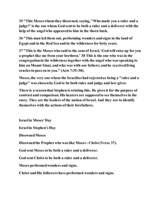 35 "This Moseswhom they disowned, saying, "Who made you a ruler and a
judge?' is the one whom God sentto be both a ruler and a deliverer with the
help of the angelwho appearedto him in the thorn bush.
36 "This man led them out, performing wonders and signs in the land of
Egypt and in the Red Sea and in the wilderness for forty years.
37 "This is the Moses who said to the sons of Israel, ‘God will raise up for you
a prophet like me from your brethren.’ 38 This is the one who was in the
congregationin the wilderness together with the angel who was speaking to
him on Mount Sinai, and who was with our fathers; and he receivedliving
oracles to pass on to you." (Acts 7:35-38).
Moses,the very one whom the Israelites had rejectedas being a "ruler and a
judge" was chosenby God to be both ruler and judge and law-giver.
There is a reasonthat Stephen is relating this. He gives it for the purpose of
contrastand comparison. His hearers are supposedto see themselves in the
story. They are the leaders of the nation of Israel. And they are to identify
themselves with the actions of their forefathers.
Israelin Moses’Day
Israelin Stephen’s Day
DisownedMoses
Disownedthe Prophet who was like Moses - Christ (Verse 37).
God sent Moses to be both a ruler and a deliverer.
God sent Christ to be both a ruler and a deliverer.
Moses performedwonders and signs.
Christ and His followers have performed wonders and signs.
 