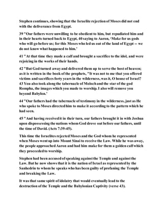 Stephen continues, showing that the Israelite rejectionof Moses did not end
with the deliverance from Egypt.
39 "Our fathers were unwilling to be obedient to him, but repudiated him and
in their hearts turned back to Egypt, 40 saying to Aaron, ‘Make for us gods
who will go before us; for this Moses who led us out of the land of Egypt -- we
do not know what happened to him.’
41 "At that time they made a calf and brought a sacrifice to the idol, and were
rejoicing in the works of their hands.
42 "But God turned awayand delivered them up to serve the host of heaven;
as it is written in the book of the prophets, "It was not to me that you offered
victims and sacrifices forty years in the wilderness, was it, O house of Israel?
43 You also took along the tabernacle of Molochand the star of the god
Rompha, the images which you made to worship. I also will remove you
beyond Babylon.’
44 "Our fathers had the tabernacle of testimony in the wilderness, just as He
who spoke to Moses directedhim to make it according to the pattern which he
had seen.
45 "And having receivedit in their turn, our fathers brought it in with Joshua
upon dispossessing the nations whom God drove out before our fathers, until
the time of David. (Acts 7:39-45).
This time the Israelites rejectedMosesand the God whom he represented
when Moses wentup into Mount Sinai to receive the Law. While he was away,
the people approachedAaron and had him make for them a golden calfwhich
they proceededto worship.
Stephen had been accusedofspeaking againstthe Temple and againstthe
Law. But he now shows that it is the nation of Israel as representedby the
Sanhedrin to whom he speaks who has been guilty of profaning the Temple
and breaking the Law.
It was that same spirit of idolatry that would eventually lead to the
destruction of the Temple and the Babylonian Captivity (verse 43).
 