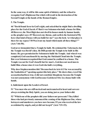 In the same way, it will be this same spirit of idolatry and the refusal to
recognize God’s Righteous One which will result in the destruction of the
SecondTemple at the hands of the RomanEmpire.
5. The Temple.
46 "David found favor in God's sight, and askedthat he might find a dwelling
place for the God of Jacob. 47 But it was Solomonwho built a house for Him.
48 However, the MostHigh does not dwell in houses made by human hands;
as the prophet says:49 ‘Heaven is my throne, and earth is the footstoolofMy
feet; what kind of house will you build for me?’ says the lord, ‘or what place is
there for my repose? 50 Was it not my hand which made all these things?’"
(Acts 7:46-50).
God never demanded that a Temple be built. He ordained the Tabernacle, but
the Temple was David’s idea. He DID permit the Temple to be built in His
honor. He gave permissionfor Solomonto build the Temple. And when it was
completed, God sanctionedit by moving the ShekinahCloud into the Temple.
But even Solomonrecognizedthat God cannot be confined to a house. The
Temple was not for God’s benefit but for man’s. God does not need men to
build Him a house since it was Godwho built everything.
Why does Stephen mention this? Becauseback in Acts 6:13 he was accusedby
the Sanhedrin of "speaking againstthis holy place." He shows that, even if the
accusationhadbeen true, it did not constitute blasphemy because the Temple
was not synonymous with God because Goddoesn’tlive in a house built with
hands.
6. Indictment upon the Leaders of Israel.
51 "You men who are stiff-neckedand uncircumcised in heart and ears are
always resisting the Holy Spirit; you are doing just as your fathers did.
52 "Which one of the prophets did your fathers not persecute? Theykilled
those who had previously announcedthe coming of the Righteous One, whose
betrayers and murderers you have now become;53 you who received the law
as ordained by angels, and yet did not keepit" (Acts 7:51-53).
 