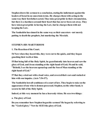 Stephen draws his sermon to a conclusion, stating his indictment againstthe
leaders of Israelin no uncertain terms. He charges them with acting in the
same way their forefathers acted. They take greatpride in their circumcision,
but there is a hardness around their heart that has never been cut away. They
have takengreatpride in having the Law, but he charges them with not
keeping the Law.
The Sanhedrin has sinned in the same way as their ancestors -not merely
putting to death the prophets, but murdering the Messiah.
STEPHEN:HIS MARTYRDOM
1. The Reactionof the Court.
54 Now when they heard this, they were cut to the quick, and they began
gnashing their teeth at him.
55 But being full of the Holy Spirit, he gazedintently into heaven and saw the
glory of God, and Jesus standing at the right hand of God; 56 and he said,
"Behold, I see the heavens openedup and the Son of Man standing at the
right hand of God."
57 But they cried out with a loud voice, and coveredtheir ears and rushed at
him with one impulse. (Acts 7:54-57).
The Sanhedrin lostall semblance ofa court of law. They begin to take on the
appearance ofone who is demon-possessed. Stephen, on the other hand, is
seento be full of the Holy Spirit.
Indeed, at this very moment he has a heavenly vision. He sees two things:
a. The glory of God.
Do you remember how Stephen beganhis sermon? He began by referring to
the "Godof glory." Now he SEES the glory of God.
 