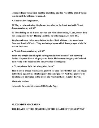 secondwitness would then castthe first stone and the restof the crowd would
join in until the offender was dead.
3. The Plea for Forgiveness.
59 They went on stoning Stephen as he called on the Lord and said, "Lord
Jesus, receive my spirit!"
60 Then falling on his knees, he cried out with a loud voice, "Lord, do not hold
this sin againstthem!" Having said this, he fell asleep. (Acts 7:59-60).
Stephen cries out twice more before he dies. Both of these cries are echoes
from the death of Christ. They are both prayers which Jesus prayed while He
was on the cross.
a. "Lord Jesus, receive my spirit!"
Jesus had prayed for His spirit to be given into the hands of His heavenly
Father. Stephen directs his prayer to Jesus. He has seenthe glory of God and
he is ready to be receivedinto the presence ofthat glory.
b. "Lord, do not hold this sin againstthem!"
This is also a prayer which Jesus prayed. He died in order that our sins might
not be held againstus. Stephen prays the same prayer. And that prayer will
be ultimately answeredin the life of one who was there - Saul of Tarsus.
About the Author
Return to the John StevensonBible Study Page
ALEXANDER MACLAREN
THE DEATH OF THE MASTER AND THE DEATH OF THE SERVANT
 