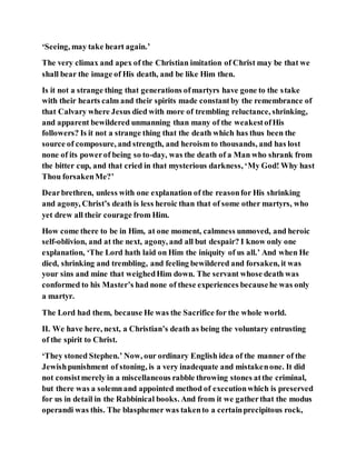 ‘Seeing, may take heart again.’
The very climax and apex of the Christian imitation of Christ may be that we
shall bear the image of His death, and be like Him then.
Is it not a strange thing that generations ofmartyrs have gone to the stake
with their hearts calm and their spirits made constantby the remembrance of
that Calvary where Jesus died with more of trembling reluctance, shrinking,
and apparent bewildered unmanning than many of the weakestofHis
followers? Is it not a strange thing that the death which has thus been the
source of composure, and strength, and heroism to thousands, and has lost
none of its powerof being so to-day, was the death of a Man who shrank from
the bitter cup, and that cried in that mysterious darkness, ‘My God! Why hast
Thou forsakenMe?’
Dearbrethren, unless with one explanation of the reasonfor His shrinking
and agony, Christ’s death is less heroic than that of some other martyrs, who
yet drew all their courage from Him.
How come there to be in Him, at one moment, calmness unmoved, and heroic
self-oblivion, and at the next, agony, and all but despair? I know only one
explanation, ‘The Lord hath laid on Him the iniquity of us all.’ And when He
died, shrinking and trembling, and feeling bewildered and forsaken, it was
your sins and mine that weighedHim down. The servant whose death was
conformed to his Master’s had none of these experiences becausehe was only
a martyr.
The Lord had them, because He was the Sacrifice for the whole world.
II. We have here, next, a Christian’s death as being the voluntary entrusting
of the spirit to Christ.
‘They stoned Stephen.’ Now, our ordinary English idea of the manner of the
Jewishpunishment of stoning, is a very inadequate and mistakenone. It did
not consistmerely in a miscellaneous rabble throwing stones atthe criminal,
but there was a solemnand appointed method of executionwhich is preserved
for us in detail in the Rabbinical books. And from it we gatherthat the modus
operandi was this. The blasphemer was takento a certainprecipitous rock,
 