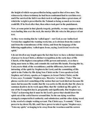 the height of which was prescribedas being equal to that of two men. The
witnesses by whose testimony he had been condemned had to casthim over,
and if he survived the fall it was their task to roll upon him a greatstone, of
which the weight is prescribedin the Talmud as being as much as two men
could lift. If he lived after that, then others took part in the punishment.
Now, at some point in that ghastly tragedy, probably, we may suppose as they
were hurling him over the rock, the martyr lifts his voice in this prayer of our
text.
As they were stoning him he ‘called upon’—not God, as our Authorised
Version has supplied the wanting word, but, as is obvious from the context
and from the remembrance of the vision, and from the language of the
following supplication, ‘called upon Jesus, saying, Lord Jesus!receive my
spirit.’
I do not dwell at any length upon the fact that here we have a distinct instance
of prayer to Jesus Christ, a distinct recognition, in the early days of His
Church, of the highest conceptions ofHis person and nature, so as that a
dying man turns to Him, and commits his soul into His hands. Passing this by,
I ask you to think of the resemblance, andthe difference, betweenthis
intrusting of the spirit by Stephen to his Lord, and the committing of His
spirit to the Father by His dying Son. Christ on the Cross speaksto God;
Stephen, on Calvary, speaks,as I suppose, to Jesus Christ. Christ, on the
Cross, says, ‘I commit.’ Stephen says, ‘Receive,’orrather, ‘Take.’The one
phrase carries in it something of the notion that our Lord died not because He
must, but because He would; that He was active in His death; that He chose to
summon death to do its work upon Him; that He ‘yielded up His spirit,’ as
one of the Evangelists has it, pregnantly and significantly. But Stephen says,
‘Take!’ as knowing that it must be his Lord’s powerthat should draw his
spirit out of the coilof horror around him. So the one dying word has
strangelycompactedin it authority and submission; and the other dying word
is the word of a simple waiting servant. The Christ says, ‘I commit.’ ‘I have
powerto lay down My life, and I have power to take it again.’Stephen says,
‘Take my spirit,’ as longing to be awayfrom the wearinessand the sorrow
 