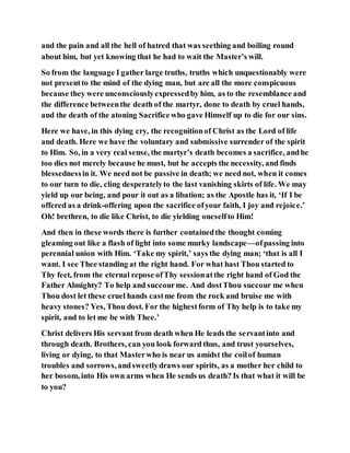 and the pain and all the hell of hatred that was seething and boiling round
about him, but yet knowing that he had to wait the Master’s will.
So from the language I gather large truths, truths which unquestionably were
not presentto the mind of the dying man, but are all the more conspicuous
because they were unconsciouslyexpressedby him, as to the resemblance and
the difference betweenthe death of the martyr, done to death by cruel hands,
and the death of the atoning Sacrifice who gave Himself up to die for our sins.
Here we have, in this dying cry, the recognitionof Christ as the Lord of life
and death. Here we have the voluntary and submissive surrender of the spirit
to Him. So, in a very real sense, the martyr’s death becomes a sacrifice, andhe
too dies not merely because he must, but he accepts the necessity, and finds
blessednessin it. We need not be passive in death; we need not, when it comes
to our turn to die, cling desperatelyto the last vanishing skirts of life. We may
yield up our being, and pour it out as a libation; as the Apostle has it, ‘If I be
offered as a drink-offering upon the sacrifice ofyour faith, I joy and rejoice.’
Oh! brethren, to die like Christ, to die yielding oneselfto Him!
And then in these words there is further containedthe thought coming
gleaming out like a flash of light into some murky landscape—ofpassing into
perennial union with Him. ‘Take my spirit,’ says the dying man; ‘that is all I
want. I see Thee standing at the right hand. For what hast Thou started to
Thy feet, from the eternal repose ofThy sessionatthe right hand of God the
Father Almighty? To help and succourme. And dostThou succour me when
Thou dost let these cruel hands castme from the rock and bruise me with
heavy stones? Yes, Thou dost. For the highestform of Thy help is to take my
spirit, and to let me be with Thee.’
Christ delivers His servant from death when He leads the servantinto and
through death. Brothers, can you look forward thus, and trust yourselves,
living or dying, to that Masterwho is near us amidst the coilof human
troubles and sorrows, andsweetlydraws our spirits, as a mother her child to
her bosom, into His own arms when He sends us death? Is that what it will be
to you?
 