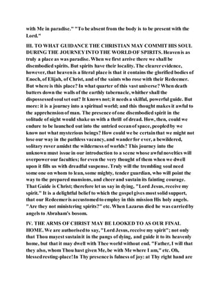 with Me in paradise." "To be absent from the body is to be present with the
Lord."
III. TO WHAT GUIDANCE THE CHRISTIAN MAY COMMIT HIS SOUL
DURING THE JOURNEYINTO THE WORLD OF SPIRITS. Heavenis as
truly a place as was paradise. When we first arrive there we shall be
disembodied spirits. But spirits have their locality. The clearerevidence,
however, that heavenis a literal place is that it contains the glorified bodies of
Enoch, of Elijah, of Christ, and of the saints who rose with their Redeemer.
But where is this place? In what quarter of this vast universe? When death
batters down the walls of the earthly tabernacle, whither shall the
dispossessedsoulset out? It knows not; it needs a skilful, powerful guide. But
more: it is a journey into a spiritual world; and this thought makes it awful to
the apprehensionof man. The presence ofone disembodied spirit in the
solitude of night would shake us with a thrill of dread. How, then, could we
endure to be launched out into the untried oceanof space, peopledby we
know not what mysterious beings? How could we be certainthat we might not
lose our way in the pathless vacancy, and wanderfor ever, a bewildered,
solitary rover amidst the wilderness of worlds? This journey into the
unknown must issue in our introduction to a scene whose awfulnovelties will
overpowerour faculties; for even the very thought of them when we dwell
upon it fills us with dreadful suspense. Truly will the trembling soul need
some one on whom to lean, some mighty, tender guardian, who will point the
way to the prepared mansions, and cheerand sustain its fainting courage.
That Guide is Christ; therefore let us say in dying, "Lord Jesus, receive my
spirit." It is a delightful belief to which the gospelgives most solid support,
that our Redeemeris accustomedto employ in this mission His holy angels.
"Are they not ministering spirits?" etc. When Lazarus died he was carriedby
angels to Abraham's bosom.
IV. THE ARMS OF CHRIST MAY BE LOOKED TO AS OUR FINAL
HOME. We are authorisedto say, "Lord Jesus, receive my spirit"; not only
that Thou mayest sustainit in the pangs of dying, and guide it to its heavenly
home, but that it may dwell with Thee world without end. "Father, I will that
they also, whom Thou hast given Me, be with Me where I am," etc. Oh,
blessedresting-place!In Thy presence is fulness of joy: at Thy right hand are
 