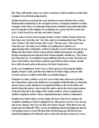 III. Then, still further, there are other words here which remind us of the final
triumph of an all-forbearing charity.
Stephen had been castfrom the rock, had been struck with the heavy stone.
Bruised and wounded by it, he strangelysurvives, strangelysomehow or other
struggles to his knees eventhough desperatelywounded, and, gathering all his
powers togetherat the impulse of an undying love, prays his last words and
cries, ‘Lord Jesus!Lay not this sin to their charge!’
It is an echo, as I have been saying, of other words, ‘Father, forgive them, for
they know not what they do.’ An echo, and yet an independent tone! The one
cries ‘Father!’ the other invokes the ‘Lord.’ The one says, ‘They know not
what they do’; the other never thinks of reading men’s motives, of
apportioning their criminality, of discovering the secrets oftheir hearts. It was
fitting that the Christ, before whom all these blind instruments of a mighty
design stoodpatent and nakedto their deepestdepths, should say, ‘They know
not what they do.’ It would have been unfitting that the servant, who knew no
more of his fellows’heart than could be guessedfrom their actions, should
have offered such a plea in his prayer for their forgiveness.
In the very humiliation of the Cross, Christspeaks as knowing the hidden
depths of men’s souls, and therefore fitted to be their Judge, and now His
servant’s prayer is addressedto Him as actually being so.
Somehow or other, within a very few years of the time when our Lord dies,
the Church has come to the distinctest recognitionof His Divinity to whom the
martyr prays; to the distinctest recognitionof Him as the Lord of life and
death whom the martyr asks to take his spirit, and to the clearestperception
of the fact that He is the Judge of the whole earth by whose acquittalmen
shall be acquitted, and by whose condemnationthey shall be condemned.
Stephen knew that Christ was the Judge. He knew that in two minutes he
would be standing at Christ’s judgment bar. His prayer was not, ‘Lay not my
sins to my charge,’but ‘Lay not this sin to their charge.’Why did he not ask
forgiveness forhimself? Why was he not thinking about the judgment that he
was going to meet so soon? He had done all that long ago. He had no fear
about that judgment for himself, and so when the last hour struck, he was at
 
