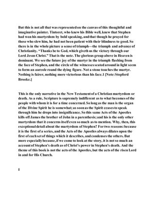 But this is not all that was representedon the canvas of this thoughtful and
imaginative painter. Tintoret, who knew his Bible well, knew that Stephen
had won his martyrdom by bold speaking, andthat though he prayed for
those who slew him, he had not been patient with their blindness to good. So
there is in the whole picture a sense of triumph—the triumph and advance of
Christianity. “Thanks be to God, which giveth us the victory through our
Lord Jesus Christ.” That is the note. The glorious group above in Heaven is
dominant. We see the future joy of the martyr in the triumph flashing from
the face of Stephen, and the circle of the witnessesseatedaround in light seem
to form an aureole round the dying figure. Not a stone touches the martyr.
Nothing is fairer, nothing more victorious than his face.1 [Note:Stopford
Brooke.]
This is the only narrative in the New Testamentof a Christian martyrdom or
death. As a rule, Scripture is supremely indifferent as to what becomes of the
people with whom it is for a time concerned. So long as the man is the organ
of the Divine Spirit he is somewhat;as soonas the Spirit ceasesto speak
through him he drops into insignificance. So this same Acts of the Apostles
kills off James the brother of John in a parenthesis;and his is the only other
martyrdom that it concerns itselfeven so much as to mention. Why, then, this
exceptionaldetail about the martyrdom of Stephen? Fortwo reasons:because
it is the first of a series, and the Acts of the Apostles always dilates upon the
first of eachsetof things which it describes, andcondenses the others. But
more especiallybecause,if we come to look at the story, it is not so much an
accountof Stephen’s death as of Christ’s power in Stephen’s death. And the
theme of this book is not the acts of the Apostles, but the acts of the risen Lord
in and for His Church.
I
 