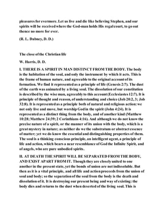 pleasures for evermore. Let us live and die like believing Stephen, and our
spirits will be receivedwhere the God-man holds His regalcourt, to go out
thence no more for ever.
(R. L. Dabney, D. D.)
The close ofthe Christian life
W. Harris, D. D.
I. THERE IS A SPIRIT IN MAN DISTINCT FROM THE BODY. The body
is the habitation of the soul, and only the instrument by which it acts. This is
the frame of human nature, and agreeable to the original accountof its
formation. We find it representedas a principle of life (Genesis 2:7). The dust
of the earth was animated by a living soul. The dissolution of our constitution
is described by the wise man, agreeablyto this account(Ecclesiastes12:7). It is
principle of thought and reason, of understanding and choice (Job 20:2, 3; Job
32:8). It is representedas a principle both of natural and religious action:we
not only live and move, but worship Godin the spirit (John 4:24). It is
representedas a distinct thing from the body, and of another kind (Matthew
10:28;Matthew 24:39;2 Corinthians 4:16). And although we do not know the
precise nature of a spirit, or the manner of its union with the body, which is a
greatmystery in nature; as neither do we the substratum or abstractessence
of matter; yet we do know the essentialand distinguishing properties of them.
The soul is a thinking conscious principle, an intelligent agent, a principle of
life and action, which bears a near resemblance of Godthe Infinite Spirit, and
of angels, who are pure unbodied spirits.
II. AT DEATH THE SPIRIT WILL BE SEPARATED FROM THE BODY,
AND EXIST APART FROM IT. Though they are closelyunited to one
another in the present state, yet the bonds of union are not indissoluble. But
then as it is a vital principle, and all life and actionproceeds from the union of
soul and body; so the separationof the soul from the body is the death and
dissolution of it. It is destroying our present being and way of existing: the
body dies and returns to the dust when deserted of the living soul. This is
 