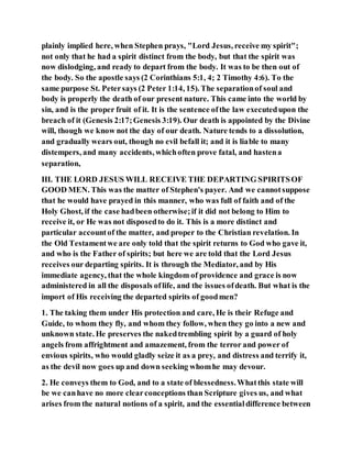 plainly implied here, when Stephen prays, "Lord Jesus, receive my spirit";
not only that he had a spirit distinct from the body, but that the spirit was
now dislodging, and ready to depart from the body. It was to be then out of
the body. So the apostle says (2 Corinthians 5:1, 4; 2 Timothy 4:6). To the
same purpose St. Petersays (2 Peter 1:14, 15). The separationof soul and
body is properly the death of our present nature. This came into the world by
sin, and is the proper fruit of it. It is the sentence ofthe law executedupon the
breach of it (Genesis 2:17;Genesis 3:19). Our death is appointed by the Divine
will, though we know not the day of our death. Nature tends to a dissolution,
and gradually wears out, though no evil befall it; and it is liable to many
distempers, and many accidents, whichoften prove fatal, and hastena
separation,
III. THE LORD JESUS WILL RECEIVE THE DEPARTING SPIRITSOF
GOOD MEN. This was the matter of Stephen's payer. And we cannotsuppose
that he would have prayed in this manner, who was full of faith and of the
Holy Ghost, if the case hadbeen otherwise;if it did not belong to Him to
receive it, or He was not disposedto do it. This is a more distinct and
particular accountof the matter, and proper to the Christian revelation. In
the Old Testamentwe are only told that the spirit returns to God who gave it,
and who is the Father of spirits; but here we are told that the Lord Jesus
receives our departing spirits. It is through the Mediator, and by His
immediate agency, that the whole kingdom of providence and grace is now
administered in all the disposals oflife, and the issues ofdeath. But what is the
import of His receiving the departed spirits of goodmen?
1. The taking them under His protection and care, He is their Refuge and
Guide, to whom they fly, and whom they follow, when they go into a new and
unknown state. He preserves the nakedtrembling spirit by a guard of holy
angels from affrightment and amazement, from the terror and power of
envious spirits, who would gladly seize it as a prey, and distress and terrify it,
as the devil now goes up and down seeking whomhe may devour.
2. He conveys them to God, and to a state of blessedness.Whatthis state will
be we canhave no more clearconceptions than Scripture gives us, and what
arises from the natural notions of a spirit, and the essentialdifference between
 