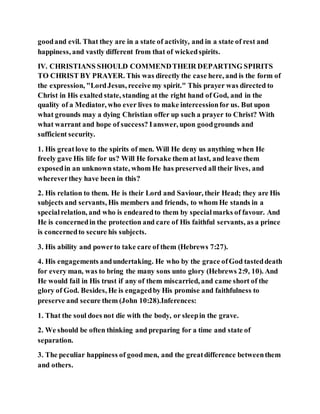 goodand evil. That they are in a state of activity, and in a state of rest and
happiness, and vastly different from that of wickedspirits.
IV. CHRISTIANS SHOULD COMMENDTHEIR DEPARTING SPIRITS
TO CHRIST BY PRAYER. This was directly the case here, and is the form of
the expression, "LordJesus, receive my spirit." This prayer was directed to
Christ in His exalted state, standing at the right hand of God, and in the
quality of a Mediator, who ever lives to make intercessionfor us. But upon
what grounds may a dying Christian offer up such a prayer to Christ? With
what warrant and hope of success? Ianswer, upon goodgrounds and
sufficient security.
1. His great love to the spirits of men. Will He deny us anything when He
freely gave His life for us? Will He forsake them at last, and leave them
exposedin an unknown state, whom He has preserved all their lives, and
whereverthey have been in this?
2. His relation to them. He is their Lord and Saviour, their Head; they are His
subjects and servants, His members and friends, to whom He stands in a
specialrelation, and who is endearedto them by specialmarks of favour. And
He is concernedin the protection and care of His faithful servants, as a prince
is concernedto secure his subjects.
3. His ability and powerto take care of them (Hebrews 7:27).
4. His engagements andundertaking. He who by the grace ofGod tasteddeath
for every man, was to bring the many sons unto glory (Hebrews 2:9, 10). And
He would fail in His trust if any of them miscarried, and came short of the
glory of God. Besides, He is engagedby His promise and faithfulness to
preserve and secure them (John 10:28).Inferences:
1. That the soul does not die with the body, or sleepin the grave.
2. We should be often thinking and preparing for a time and state of
separation.
3. The peculiar happiness of goodmen, and the greatdifference betweenthem
and others.
 