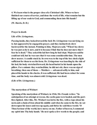 4. We learn what is the proper close ofa Christian's life. When we have
finished our course ofservice, and done the work of life, what remains but the
lifting up of our souls to God, and commending them into His hands?
(W. Harris, D. D.)
Prayer in death
Life of Dr. Livingstone.
Passing inside, they lookedtowardthe bed; Dr. Livingstone was not lying on
it, but appeared to be engagedin prayer, and they instinctively drew
backwardfor the instant. Pointing to him, Majwara said, "WhenI lay down
he was just as he is now, and it is because I find that he does not move that I
fear he is dead." They askedthe lad how long he had slept. Majwara saidhe
could not tell, but he was sure that it was some considerable time. The men
drew nearer. A candle stuck by its own wax to the top of the box shed a light
sufficient for them to see his form. Dr. Livingstone was kneeling by the side of
his bed, his body stretchedforward, his head buried in his hands upon the
pillow. For a minute they watchedhim; he did not stir, there was no sign of
breathing; then one of them — Matthew — advancedsoftly to him, and
placed his hands to his cheeks. It was sufficient; life had been extinct for some
time, and the body was almostcold: Livingstone was dead.
(Life of Dr. Livingstone.)
The martyrdom of Wishart
Speaking of the martyrdom of Wishart, in 1546, Mr. Froude writes: "In
anticipation of an attempt at rescue, the castle guns were loaded, and the port-
fires lighted. After this, Mr. Wishart was led to the fire, with a rope about his
neck and a chain of iron about his middle and when he came to the fire, he sat
down upon his knees and rose up again, and thrice he said these words:'O
Thou Saviour of the world, have mercy on me. Father of heaven, I commend
my spirit into Thy holy hands.' He next spoke a few words to the people; and
 
