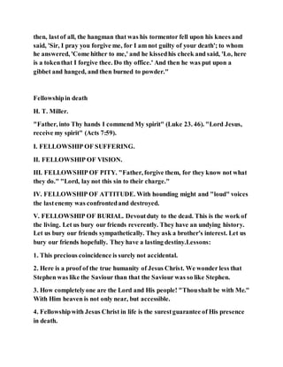 then, lastof all, the hangman that was his tormentor fell upon his knees and
said, 'Sir, I pray you forgive me, for I am not guilty of your death'; to whom
he answered, 'Come hither to me,' and he kissedhis cheek and said, 'Lo, here
is a tokenthat I forgive thee. Do thy office.' And then he was put upon a
gibbet and hanged, and then burned to powder."
Fellowshipin death
H. T. Miller.
"Father, into Thy hands I commend My spirit" (Luke 23. 46). "Lord Jesus,
receive my spirit" (Acts 7:59).
I. FELLOWSHIP OF SUFFERING.
II. FELLOWSHIP OF VISION.
III. FELLOWSHIP OF PITY. "Father, forgive them, for they know not what
they do." "Lord, lay not this sin to their charge."
IV. FELLOWSHIP OF ATTITUDE. With hounding might and "loud" voices
the lastenemy was confrontedand destroyed.
V. FELLOWSHIP OF BURIAL. Devoutduty to the dead. This is the work of
the living. Let us bury our friends reverently. They have an undying history.
Let us bury our friends sympathetically. They ask a brother's interest. Let us
bury our friends hopefully. They have a lasting destiny.Lessons:
1. This precious coincidence is surely not accidental.
2. Here is a proof of the true humanity of Jesus Christ. We wonder less that
Stephen was like the Saviour than that the Saviour was so like Stephen.
3. How completelyone are the Lord and His people! "Thoushalt be with Me."
With Him heaven is not only near, but accessible.
4. Fellowshipwith Jesus Christ in life is the surestguarantee of His presence
in death.
 