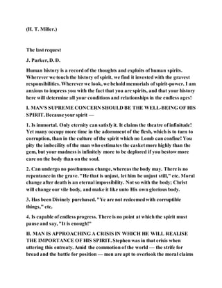 (H. T. Miller.)
The lastrequest
J. Parker, D. D.
Human history is a recordof the thoughts and exploits of human spirits.
Wherever we touch the history of spirit, we find it invested with the gravest
responsibilities. Whereverwe look, we behold memorials of spirit-power. I am
anxious to impress you with the fact that you are spirits, and that your history
here will determine all your conditions and relationships in the endless ages!
I. MAN'S SUPREME CONCERN SHOULD BE THE WELL-BEING OF HIS
SPIRIT. Becauseyour spirit —
1. Is immortal. Only eternity can satisfyit. It claims the theatre of infinitude!
Yet many occupy more time in the adornment of the flesh, which is to turn to
corruption, than in the culture of the spirit which no Lomb can confine! You
pity the imbecility of the man who estimates the casketmore highly than the
gem, but your madness is infinitely more to be deplored if you bestow more
care on the body than on the soul.
2. Can undergo no posthumous change, whereas the body may. There is no
repentance in the grave. "He that is unjust, let him be unjust still," etc. Moral
change after death is an eternalimpossibility. Not so with the body; Christ
will change our vile body, and make it like unto His own glorious body.
3. Has been Divinely purchased. "Ye are not redeemedwith corruptible
things," etc.
4. Is capable of endless progress. There is no point at which the spirit must
pause and say, "It is enough!"
II. MAN IS APPROACHING A CRISIS IN WHICH HE WILL REALISE
THE IMPORTANCE OF HIS SPIRIT. Stephen was in that crisis when
uttering this entreaty. Amid the commotion of the world — the strife for
bread and the battle for position — men are apt to overlook the moral claims
 