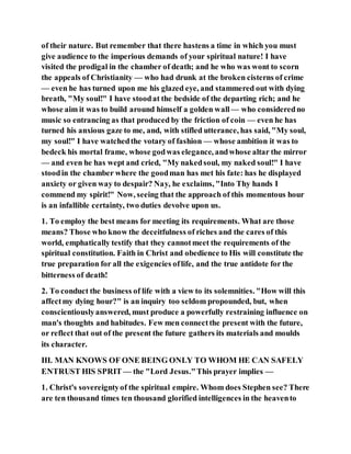 of their nature. But remember that there hastens a time in which you must
give audience to the imperious demands of your spiritual nature! I have
visited the prodigal in the chamber of death; and he who was wont to scorn
the appeals of Christianity — who had drunk at the broken cisterns of crime
— even he has turned upon me his glazed eye, and stammered out with dying
breath, "My soul!" I have stoodat the bedside of the departing rich; and he
whose aim it was to build around himself a golden wall— who consideredno
music so entrancing as that produced by the friction of coin — even he has
turned his anxious gaze to me, and, with stifled utterance, has said, "My soul,
my soul!" I have watchedthe votary of fashion — whose ambition it was to
bedeck his mortal frame, whose godwas elegance, andwhose altar the mirror
— and even he has wept and cried, "My nakedsoul, my naked soul!" I have
stoodin the chamber where the goodman has met his fate: has he displayed
anxiety or given way to despair? Nay, he exclaims, "Into Thy hands I
commend my spirit!" Now, seeing that the approach of this momentous hour
is an infallible certainty, two duties devolve upon us.
1. To employ the best means for meeting its requirements. What are those
means? Those who know the deceitfulness of riches and the cares of this
world, emphatically testify that they cannotmeet the requirements of the
spiritual constitution. Faith in Christ and obedience to His will constitute the
true preparation for all the exigencies oflife, and the true antidote for the
bitterness of death!
2. To conduct the business of life with a view to its solemnities. "How will this
affectmy dying hour?" is an inquiry too seldom propounded, but, when
conscientiouslyanswered, must produce a powerfully restraining influence on
man's thoughts and habitudes. Few men connectthe present with the future,
or reflect that out of the present the future gathers its materials and moulds
its character.
III. MAN KNOWS OF ONE BEING ONLY TO WHOM HE CAN SAFELY
ENTRUST HIS SPRIT — the "Lord Jesus."This prayer implies —
1. Christ's sovereigntyof the spiritual empire. Whom does Stephen see? There
are ten thousand times ten thousand glorified intelligences in the heavento
 