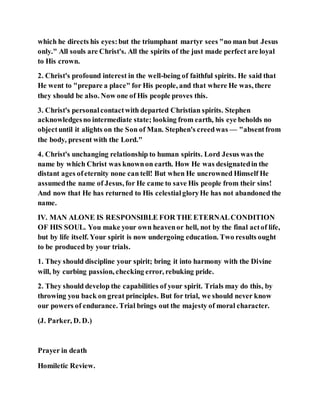 which he directs his eyes:but the triumphant martyr sees "no man but Jesus
only." All souls are Christ's. All the spirits of the just made perfect are loyal
to His crown.
2. Christ's profound interest in the well-being of faithful spirits. He said that
He went to "prepare a place" for His people, and that where He was, there
they should be also. Now one of His people proves this.
3. Christ's personalcontactwith departed Christian spirits. Stephen
acknowledgesno intermediate state; looking from earth, his eye beholds no
objectuntil it alights on the Son of Man. Stephen's creedwas — "absentfrom
the body, present with the Lord."
4. Christ's unchanging relationship to human spirits. Lord Jesus was the
name by which Christ was knownon earth. How He was designatedin the
distant ages ofeternity none can tell! But when He uncrowned Himself He
assumedthe name of Jesus, for He came to save His people from their sins!
And now that He has returned to His celestialgloryHe has not abandoned the
name.
IV. MAN ALONE IS RESPONSIBLE FOR THE ETERNALCONDITION
OF HIS SOUL. You make your own heavenor hell, not by the final actof life,
but by life itself. Your spirit is now undergoing education. Two results ought
to be produced by your trials.
1. They should discipline your spirit; bring it into harmony with the Divine
will, by curbing passion, checking error, rebuking pride.
2. They should develop the capabilities of your spirit. Trials may do this, by
throwing you back on great principles. But for trial, we should never know
our powers of endurance. Trial brings out the majesty of moral character.
(J. Parker, D. D.)
Prayer in death
Homiletic Review.
 